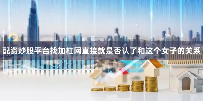配资炒股平台找加杠网直接就是否认了和这个女子的关系