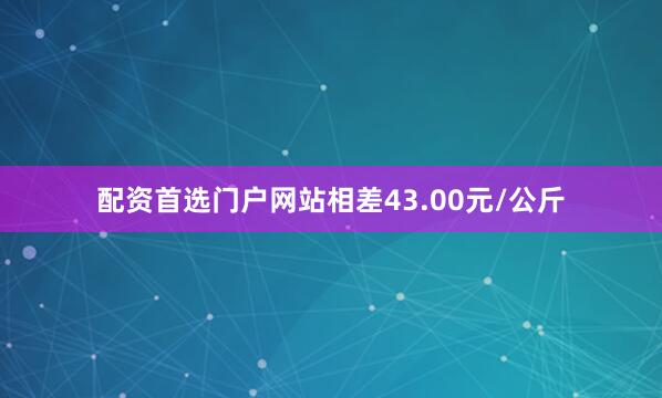 配资首选门户网站相差43.00元/公斤