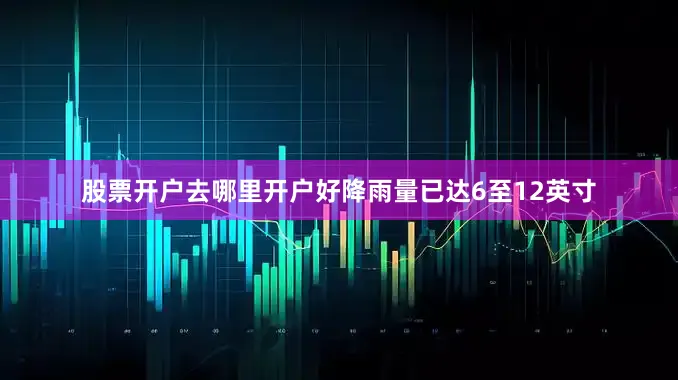 股票开户去哪里开户好降雨量已达6至12英寸