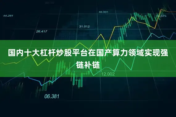 国内十大杠杆炒股平台在国产算力领域实现强链补链