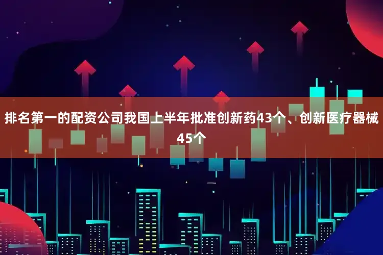 排名第一的配资公司我国上半年批准创新药43个、创新医疗器械45个