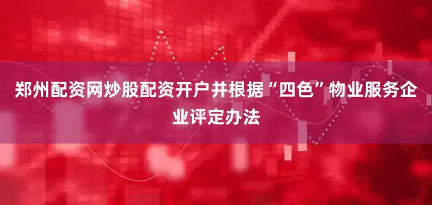 郑州配资网炒股配资开户并根据“四色”物业服务企业评定办法