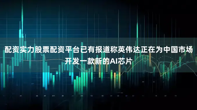 配资实力股票配资平台已有报道称英伟达正在为中国市场开发一款新的AI芯片