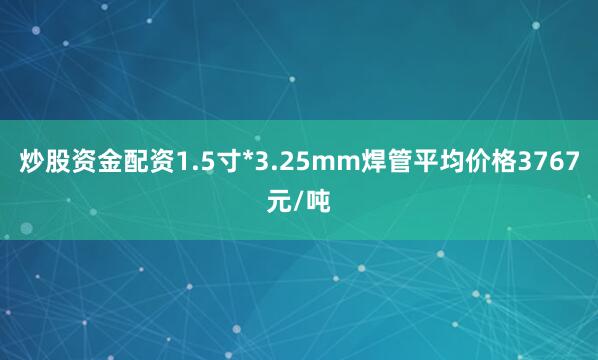 炒股资金配资1.5寸*3.25mm焊管平均价格3767元/吨