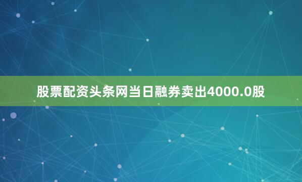 股票配资头条网当日融券卖出4000.0股